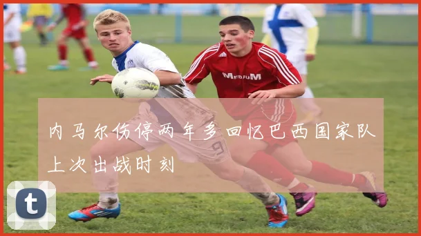 内马尔伤停两年多回忆巴西国家队上次出战时刻