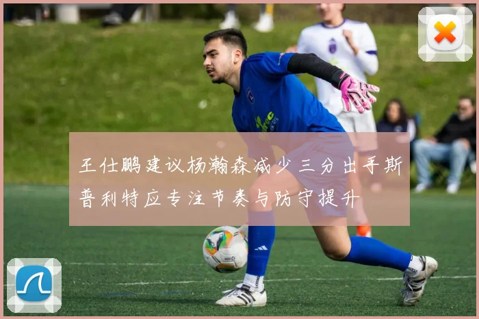 王仕鹏建议杨瀚森减少三分出手斯普利特应专注节奏与防守提升