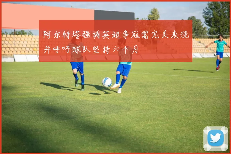 阿尔特塔强调英超争冠需完美表现并呼吁球队坚持六个月