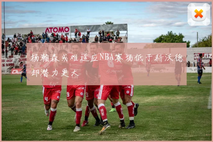 杨瀚森或难适应NBA赛场低于科沃德却潜力更大