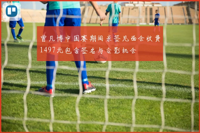 曾凡博中国赛期间亲签见面会收费1497元包含签名与合影机会