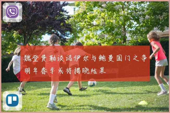 魏登费勒谈诺伊尔与鲍曼国门之争明年春季或将揭晓结果