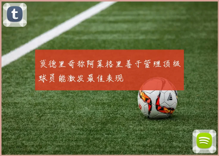 莫德里奇称阿莱格里善于管理顶级球员能激发最佳表现