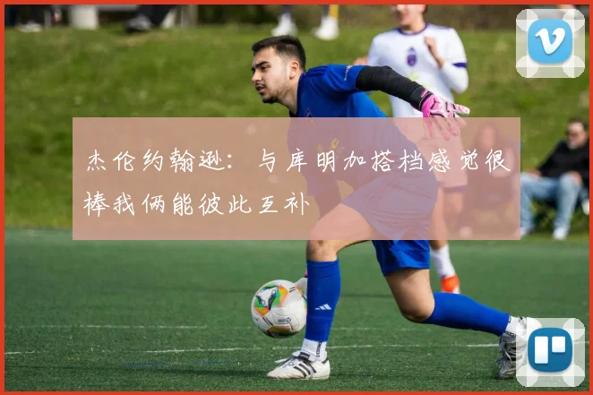 杰伦约翰逊：与库明加搭档感觉很棒我俩能彼此互补