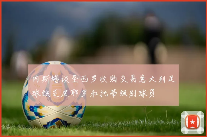 内斯塔谈圣西罗收购交易意大利足球缺乏皮耶罗和托蒂级别球员