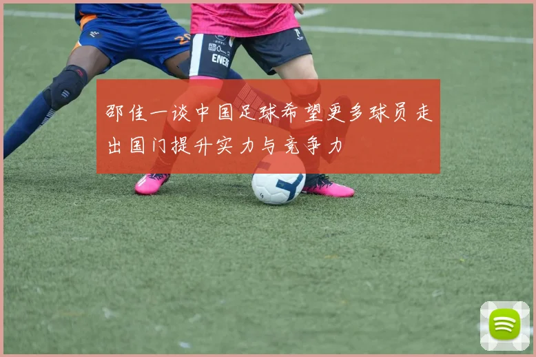 邵佳一谈中国足球希望更多球员走出国门提升实力与竞争力