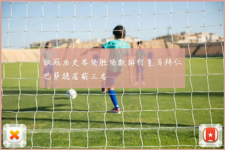 欧冠历史客场胜场数排行皇马拜仁巴萨稳居前三名