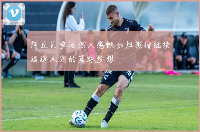 阿丘瓦重返热火感慨如归期待继续追逐未完的篮球梦想