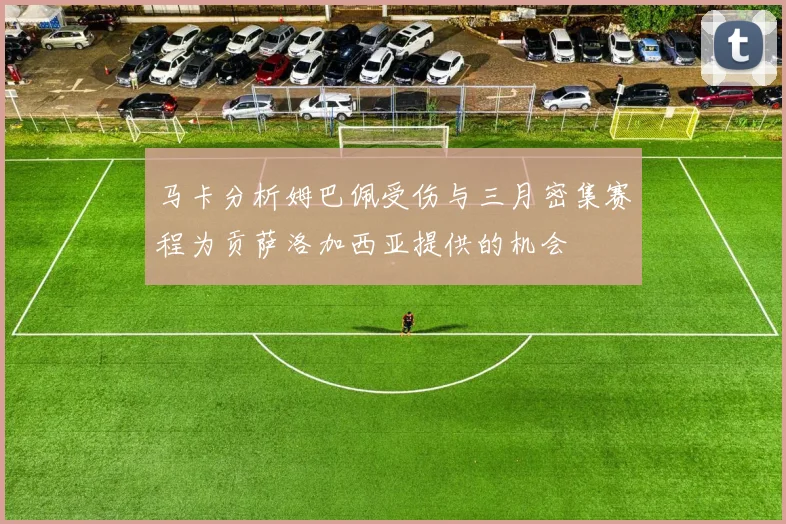 马卡分析姆巴佩受伤与三月密集赛程为贡萨洛加西亚提供的机会