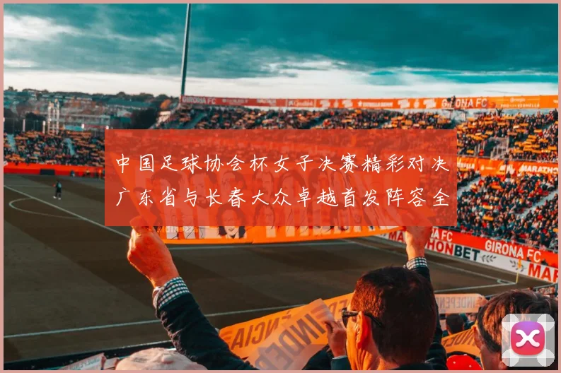 中国足球协会杯女子决赛精彩对决广东省与长春大众卓越首发阵容全面解析