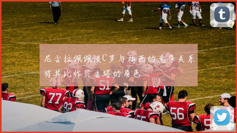 尼古拉佩佩谈C罗与梅西的竞争关系将其比作贝吉塔的角色