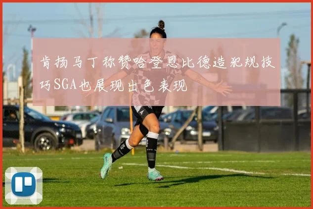 肯扬马丁称赞哈登恩比德造犯规技巧SGA也展现出色表现