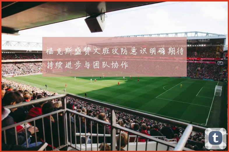 福克斯盛赞文班攻防意识明确期待持续进步与团队协作