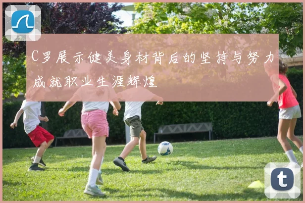 C罗展示健美身材背后的坚持与努力成就职业生涯辉煌