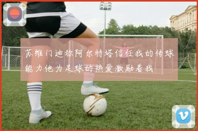 苏维门迪称阿尔特塔信任我的传球能力他为足球的热爱激励着我
