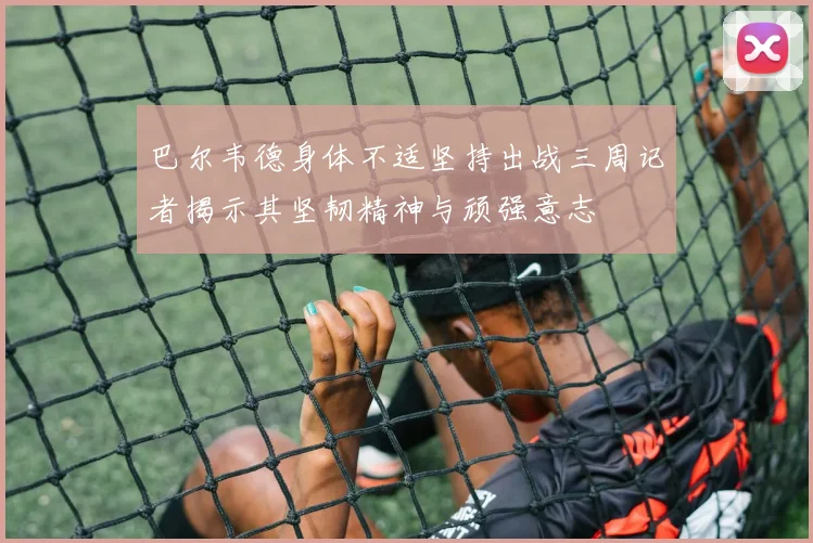 巴尔韦德身体不适坚持出战三周记者揭示其坚韧精神与顽强意志