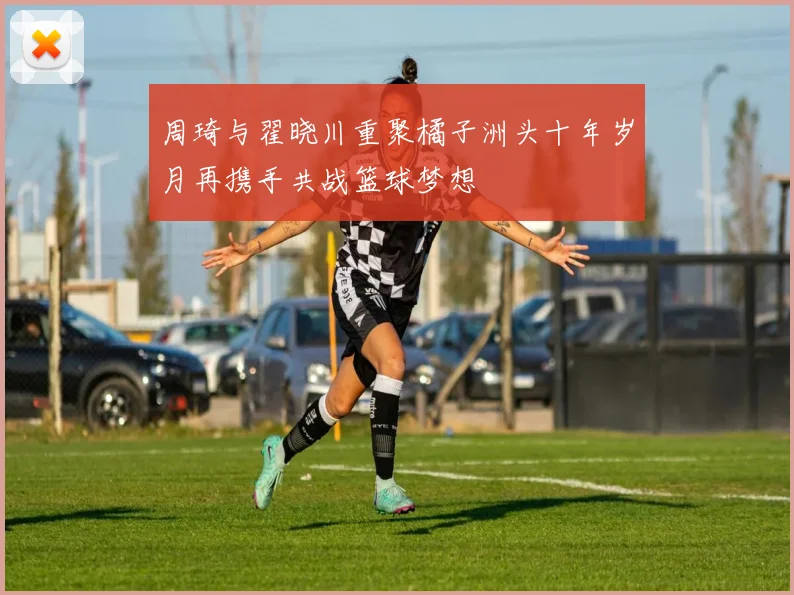 周琦与翟晓川重聚橘子洲头十年岁月再携手共战篮球梦想