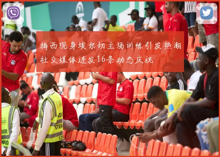梅西现身埃尔切主场训练引发热潮社交媒体连发16条动态庆祝