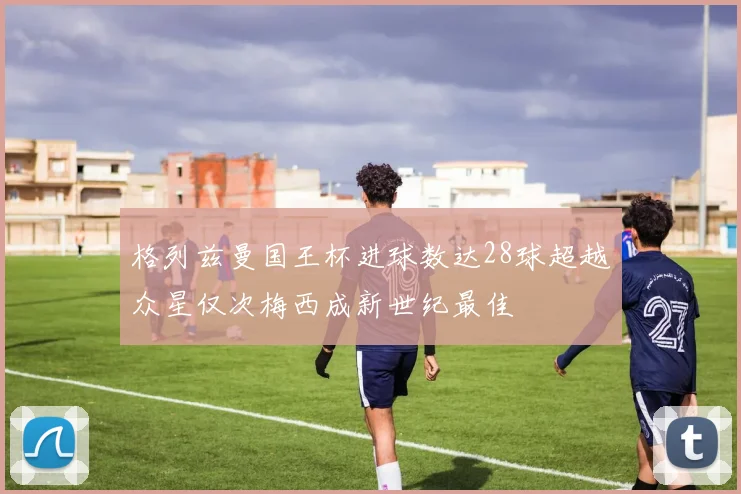 格列兹曼国王杯进球数达28球超越众星仅次梅西成新世纪最佳