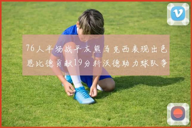 76人半场战平灰熊马克西表现出色恩比德贡献19分科沃德助力球队争胜