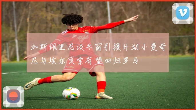 加斯佩里尼谈冬窗引援计划小曼奇尼与埃尔莫索有望回归罗马