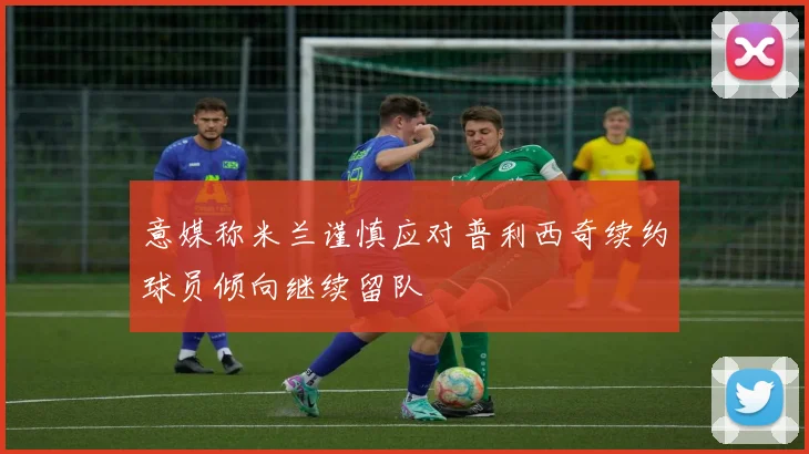 意媒称米兰谨慎应对普利西奇续约球员倾向继续留队